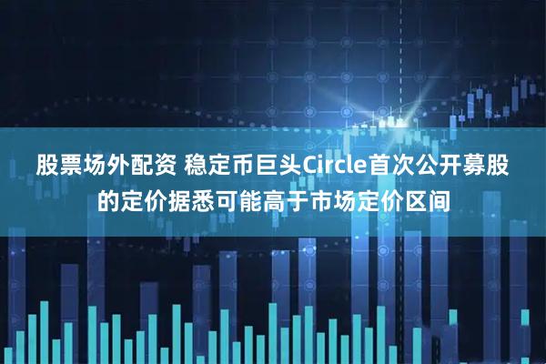 股票场外配资 稳定币巨头Circle首次公开募股的定价据悉可能高于市场定价区间