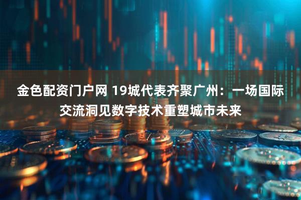 金色配资门户网 19城代表齐聚广州：一场国际交流洞见数字技术重塑城市未来
