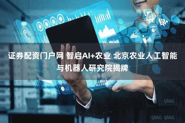 证券配资门户网 智启AI+农业 北京农业人工智能与机器人研究院揭牌