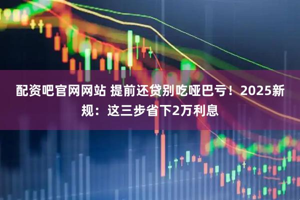 配资吧官网网站 提前还贷别吃哑巴亏！2025新规：这三步省下2万利息