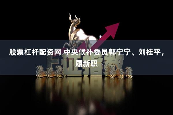 股票杠杆配资网 中央候补委员郭宁宁、刘桂平，履新职