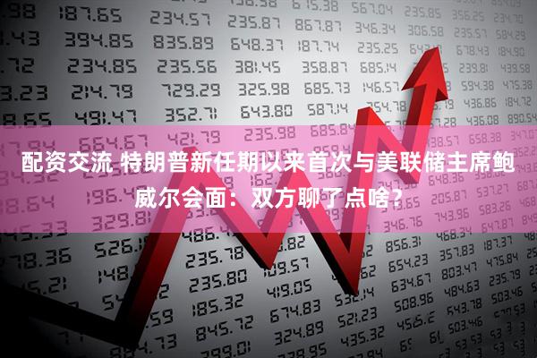 配资交流 特朗普新任期以来首次与美联储主席鲍威尔会面：双方聊了点啥？