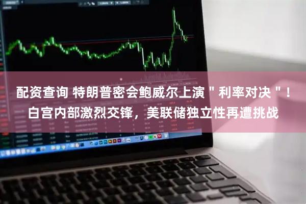 配资查询 特朗普密会鲍威尔上演＂利率对决＂！白宫内部激烈交锋，美联储独立性再遭挑战