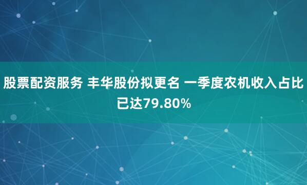 股票配资服务 丰华股份拟更名 一季度农机收入占比已达79.80%