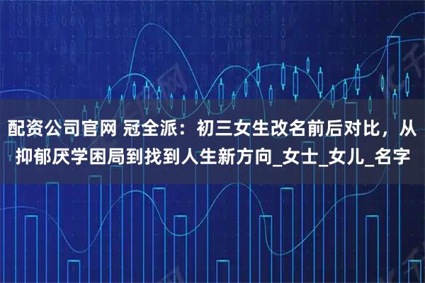 配资公司官网 冠全派：初三女生改名前后对比，从抑郁厌学困局到找到人生新方向_女士_女儿_名字