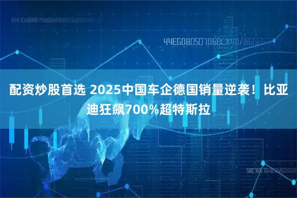 配资炒股首选 2025中国车企德国销量逆袭！比亚迪狂飙700%超特斯拉
